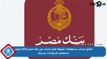 «فتح حساب بسهولة» شروط فتح حساب في بنك مصر 2025 وكيف تستكمل الإجراءات بسرعة